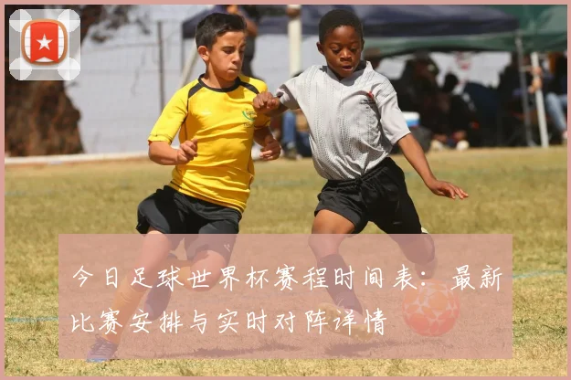 今日足球世界杯赛程时间表：最新比赛安排与实时对阵详情