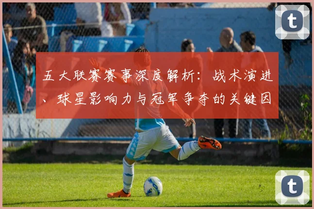 五大联赛赛事深度解析：战术演进、球星影响力与冠军争夺的关键因素_20260611141819