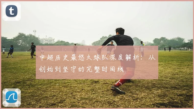 中超历史最悠久球队深度解析:从创始到坚守的完整时间线