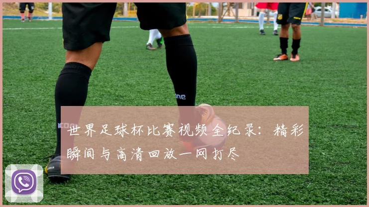 世界足球杯比赛视频全纪录：精彩瞬间与高清回放一网打尽