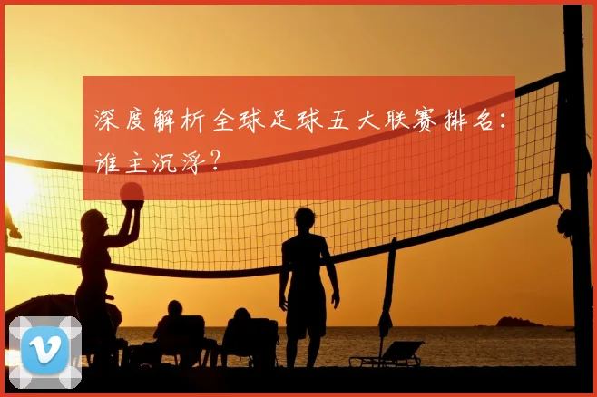 深度解析全球足球五大联赛排名：谁主沉浮？