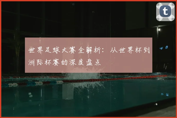 世界足球大赛全解析：从世界杯到洲际杯赛的深度盘点