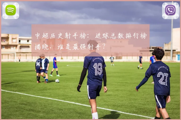 中超历史射手榜：进球总数排行榜揭晓，谁是最强射手？